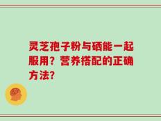 灵芝孢子粉与硒能一起服用？营养搭配的正确方法？