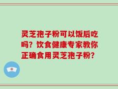 灵芝孢子粉可以饭后吃吗？饮食健康专家教你正确食用灵芝孢子粉？