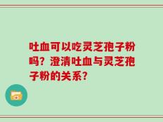 吐血可以吃灵芝孢子粉吗？澄清吐血与灵芝孢子粉的关系？