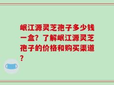 岷江源灵芝孢子多少钱一盒？了解岷江源灵芝孢子的价格和购买渠道？