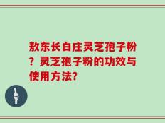 敖东长白庄灵芝孢子粉？灵芝孢子粉的功效与使用方法？