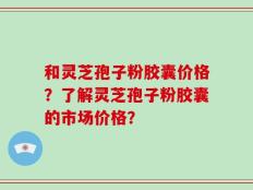 和灵芝孢子粉胶囊价格？了解灵芝孢子粉胶囊的市场价格？