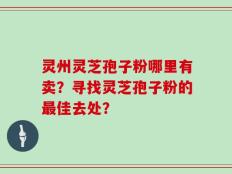 灵州灵芝孢子粉哪里有卖？寻找灵芝孢子粉的最佳去处？