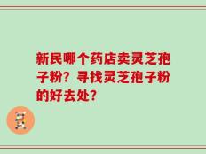 新民哪个药店卖灵芝孢子粉？寻找灵芝孢子粉的好去处？