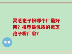 灵芝孢子粉哪个厂最好用？推荐最优质的灵芝孢子粉厂家？