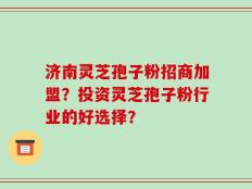 济南灵芝孢子粉招商加盟？投资灵芝孢子粉行业的好选择？