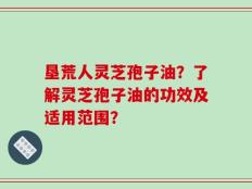 垦荒人灵芝孢子油？了解灵芝孢子油的功效及适用范围？