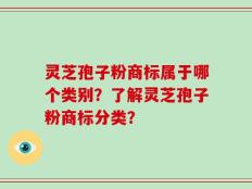 灵芝孢子粉商标属于哪个类别？了解灵芝孢子粉商标分类？