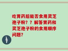 吃胃药后能否食用灵芝孢子粉？？解答胃药和灵芝孢子粉的食用顺序问题？