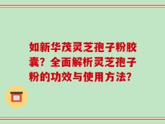 如新华茂灵芝孢子粉胶囊？全面解析灵芝孢子粉的功效与使用方法？