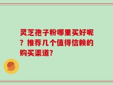 灵芝孢子粉哪里买好呢？推荐几个值得信赖的购买渠道？
