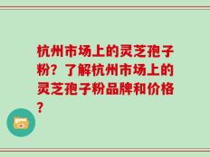 杭州市场上的灵芝孢子粉？了解杭州市场上的灵芝孢子粉品牌和价格？