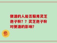便溏的人能否服用灵芝孢子粉？？灵芝孢子粉对便溏的影响？