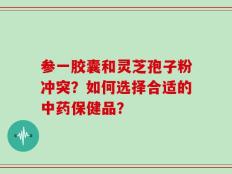 参一胶囊和灵芝孢子粉冲突？如何选择合适的中药保健品？