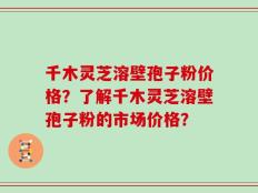 千木灵芝溶壁孢子粉价格？了解千木灵芝溶壁孢子粉的市场价格？