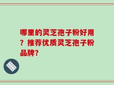 哪里的灵芝孢子粉好用？推荐优质灵芝孢子粉品牌？