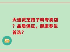 大连灵芝孢子粉专卖店？品质保证，健康养生首选？
