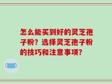 怎么能买到好的灵芝孢子粉？选择灵芝孢子粉的技巧和注意事项？