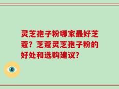 灵芝孢子粉哪家最好芝蔻？芝蔻灵芝孢子粉的好处和选购建议？