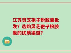 江苏灵芝孢子粉胶囊批发？选购灵芝孢子粉胶囊的优质渠道？
