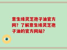 意生缘灵芝孢子油官方网？了解意生缘灵芝孢子油的官方网站？