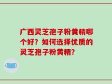 广西灵芝孢子粉黄精哪个好？如何选择优质的灵芝孢子粉黄精？