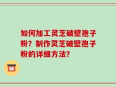 如何加工灵芝破壁孢子粉？制作灵芝破壁孢子粉的详细方法？