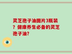 灵芝孢子油图片3瓶装？健康养生必备的灵芝孢子油？