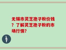 无锡市灵芝孢子粉价钱？了解灵芝孢子粉的市场行情？