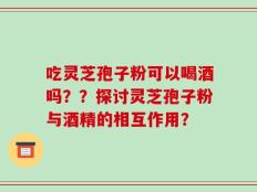 吃灵芝孢子粉可以喝酒吗？？探讨灵芝孢子粉与酒精的相互作用？