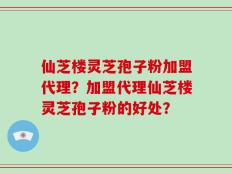 仙芝楼灵芝孢子粉加盟代理？加盟代理仙芝楼灵芝孢子粉的好处？