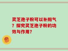 灵芝孢子粉可以补阳气？探究灵芝孢子粉的功效与作用？