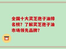 全国十大灵芝孢子油排名榜？了解灵芝孢子油市场领先品牌？