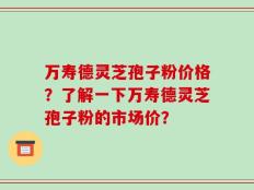 万寿德灵芝孢子粉价格？了解一下万寿德灵芝孢子粉的市场价？