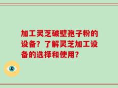 加工灵芝破壁孢子粉的设备？了解灵芝加工设备的选择和使用？