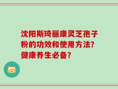 沈阳斯琦丽康灵芝孢子粉的功效和使用方法？健康养生必备？