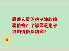 垦荒人灵芝孢子油软胶囊价格？了解灵芝孢子油的价格及功效？