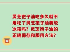灵芝孢子油吃多久就不用吃了灵芝孢子油要放冰箱吗？灵芝孢子油的正确保存和服用方法？