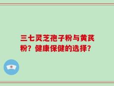 三七灵芝孢子粉与黄芪粉？健康保健的选择？