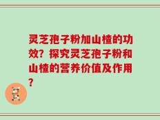 灵芝孢子粉加山楂的功效？探究灵芝孢子粉和山楂的营养价值及作用？