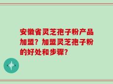 安徽省灵芝孢子粉产品加盟？加盟灵芝孢子粉的好处和步骤？