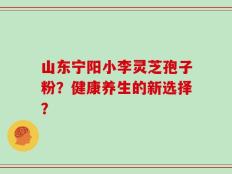 山东宁阳小李灵芝孢子粉？健康养生的新选择？