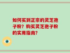 如何买到正宗的灵芝孢子粉？购买灵芝孢子粉的实用指南？