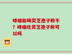 哮喘能喝灵芝孢子粉不？哮喘吃灵芝孢子粉可以吗