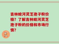 吉林蛟河灵芝孢子粉价格？了解吉林蛟河灵芝孢子粉的价格和市场行情？