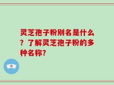 灵芝孢子粉别名是什么？了解灵芝孢子粉的多种名称？