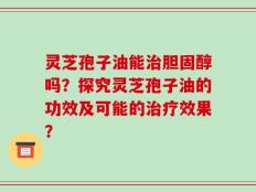 灵芝孢子油能治胆固醇吗？探究灵芝孢子油的功效及可能的治疗效果？