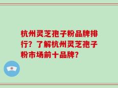 杭州灵芝孢子粉品牌排行？了解杭州灵芝孢子粉市场前十品牌？