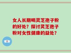 女人长期喝灵芝孢子粉的好处？探讨灵芝孢子粉对女性健康的益处？