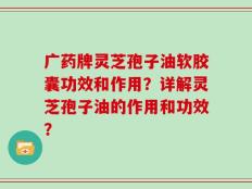 广药牌灵芝孢子油软胶囊功效和作用？详解灵芝孢子油的作用和功效？